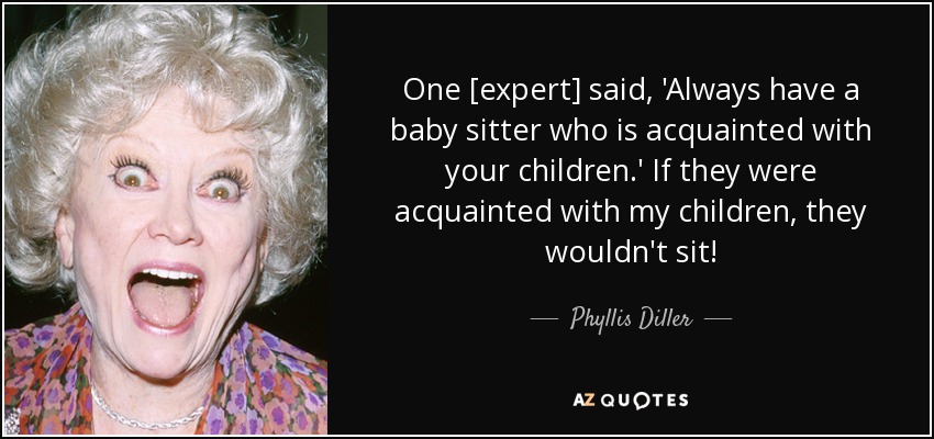 One [expert] said, 'Always have a baby sitter who is acquainted with your children.' If they were acquainted with my children, they wouldn't sit! - Phyllis Diller