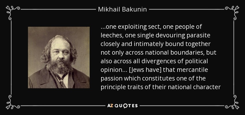 ...one exploiting sect, one people of leeches, one single devouring parasite closely and intimately bound together not only across national boundaries, but also across all divergences of political opinion ... [Jews have] that mercantile passion which constitutes one of the principle traits of their national character - Mikhail Bakunin