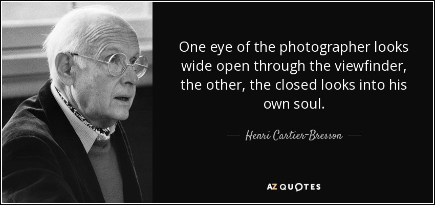 One eye of the photographer looks wide open through the viewfinder, the other, the closed looks into his own soul. - Henri Cartier-Bresson