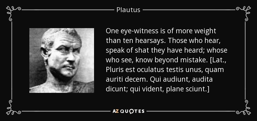 One eye-witness is of more weight than ten hearsays. Those who hear, speak of shat they have heard; whose who see, know beyond mistake. [Lat., Pluris est oculatus testis unus, quam auriti decem. Qui audiunt, audita dicunt; qui vident, plane sciunt.] - Plautus