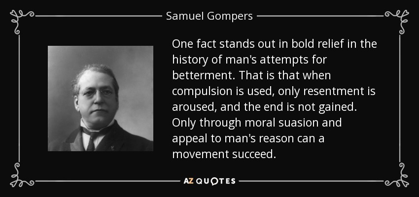 One fact stands out in bold relief in the history of man's attempts for betterment. That is that when compulsion is used, only resentment is aroused, and the end is not gained. Only through moral suasion and appeal to man's reason can a movement succeed. - Samuel Gompers