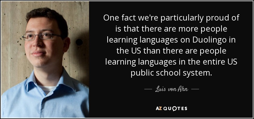 One fact we're particularly proud of is that there are more people learning languages on Duolingo in the US than there are people learning languages in the entire US public school system. - Luis von Ahn