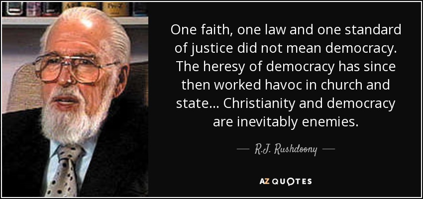 One faith, one law and one standard of justice did not mean democracy. The heresy of democracy has since then worked havoc in church and state . . . Christianity and democracy are inevitably enemies. - R.J. Rushdoony