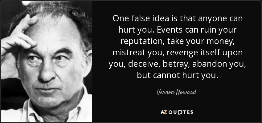 One false idea is that anyone can hurt you. Events can ruin your reputation, take your money, mistreat you, revenge itself upon you, deceive, betray, abandon you, but cannot hurt you. - Vernon Howard