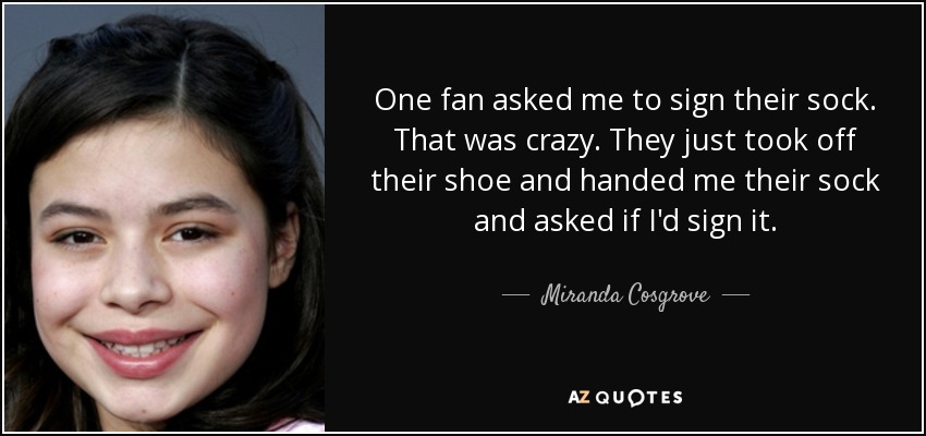 One fan asked me to sign their sock. That was crazy. They just took off their shoe and handed me their sock and asked if I'd sign it. - Miranda Cosgrove