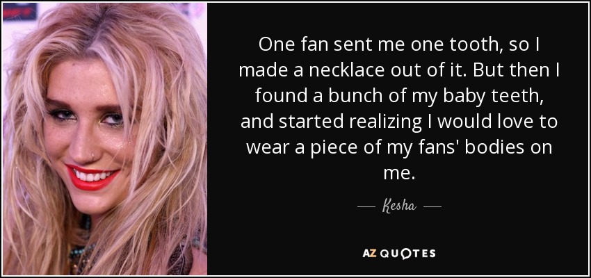 One fan sent me one tooth, so I made a necklace out of it. But then I found a bunch of my baby teeth, and started realizing I would love to wear a piece of my fans' bodies on me. - Kesha