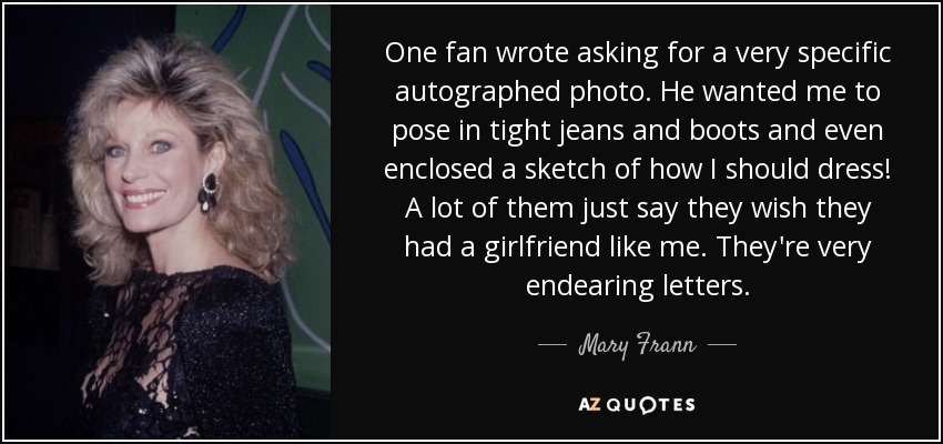 One fan wrote asking for a very specific autographed photo. He wanted me to pose in tight jeans and boots and even enclosed a sketch of how I should dress! A lot of them just say they wish they had a girlfriend like me. They're very endearing letters. - Mary Frann
