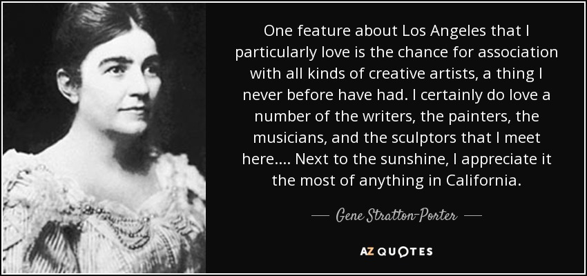 One feature about Los Angeles that I particularly love is the chance for association with all kinds of creative artists, a thing I never before have had. I certainly do love a number of the writers, the painters, the musicians, and the sculptors that I meet here. ... Next to the sunshine, I appreciate it the most of anything in California. - Gene Stratton-Porter