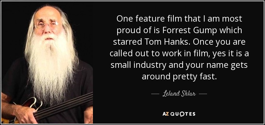 One feature film that I am most proud of is Forrest Gump which starred Tom Hanks. Once you are called out to work in film, yes it is a small industry and your name gets around pretty fast. - Leland Sklar