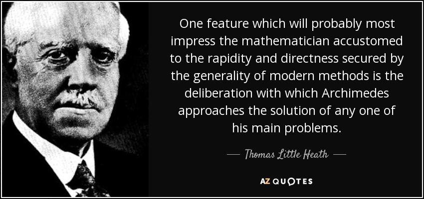 One feature which will probably most impress the mathematician accustomed to the rapidity and directness secured by the generality of modern methods is the deliberation with which Archimedes approaches the solution of any one of his main problems. - Thomas Little Heath