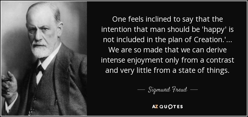 One feels inclined to say that the intention that man should be 'happy' is not included in the plan of Creation.' . . . We are so made that we can derive intense enjoyment only from a contrast and very little from a state of things. - Sigmund Freud