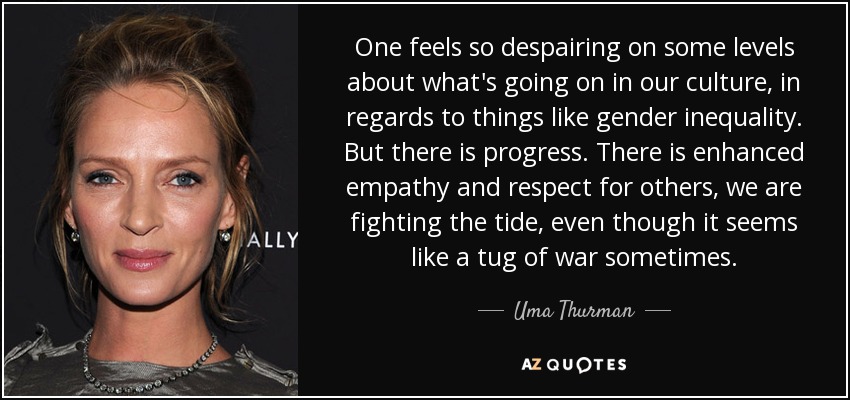 One feels so despairing on some levels about what's going on in our culture, in regards to things like gender inequality. But there is progress. There is enhanced empathy and respect for others, we are fighting the tide, even though it seems like a tug of war sometimes. - Uma Thurman