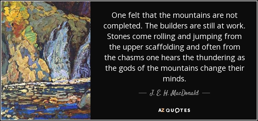 One felt that the mountains are not completed. The builders are still at work. Stones come rolling and jumping from the upper scaffolding and often from the chasms one hears the thundering as the gods of the mountains change their minds. - J. E. H. MacDonald