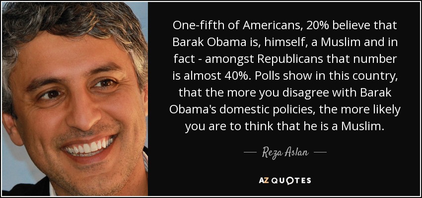 One-fifth of Americans, 20% believe that Barak Obama is, himself, a Muslim and in fact - amongst Republicans that number is almost 40%. Polls show in this country, that the more you disagree with Barak Obama's domestic policies, the more likely you are to think that he is a Muslim. - Reza Aslan