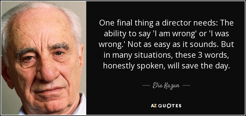 One final thing a director needs: The ability to say 'I am wrong' or 'I was wrong.' Not as easy as it sounds. But in many situations, these 3 words, honestly spoken, will save the day. - Elia Kazan