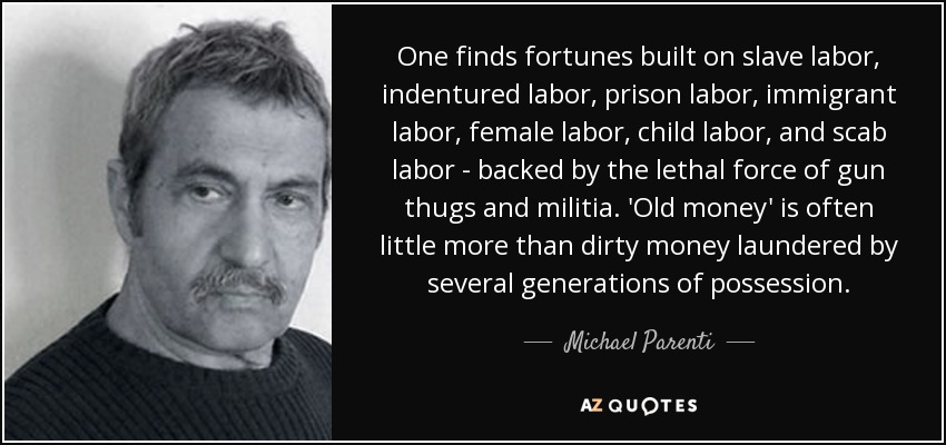 One finds fortunes built on slave labor, indentured labor, prison labor, immigrant labor, female labor, child labor, and scab labor - backed by the lethal force of gun thugs and militia. 'Old money' is often little more than dirty money laundered by several generations of possession. - Michael Parenti