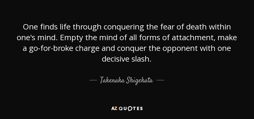 One finds life through conquering the fear of death within one's mind. Empty the mind of all forms of attachment, make a go-for-broke charge and conquer the opponent with one decisive slash. - Takenaka Shigekata
