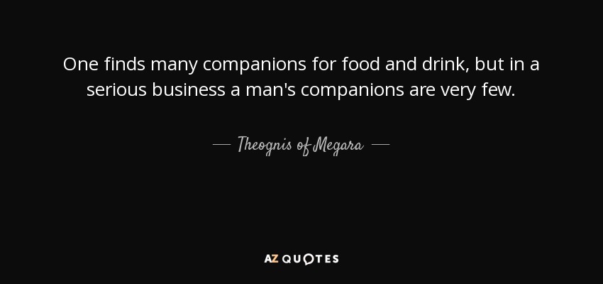 One finds many companions for food and drink, but in a serious business a man's companions are very few. - Theognis of Megara