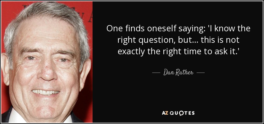 One finds oneself saying: 'I know the right question, but ... this is not exactly the right time to ask it.' - Dan Rather