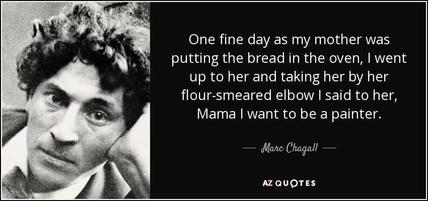 One fine day as my mother was putting the bread in the oven, I went up to her and taking her by her flour-smeared elbow I said to her, Mama I want to be a painter. - Marc Chagall