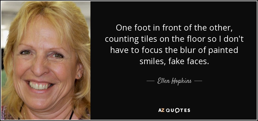 One foot in front of the other, counting tiles on the floor so I don't have to focus the blur of painted smiles, fake faces. - Ellen Hopkins