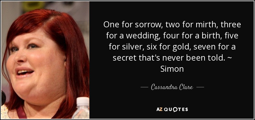 One for sorrow, two for mirth, three for a wedding, four for a birth, five for silver, six for gold, seven for a secret that's never been told. ~ Simon - Cassandra Clare