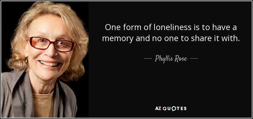 One form of loneliness is to have a memory and no one to share it with. - Phyllis Rose
