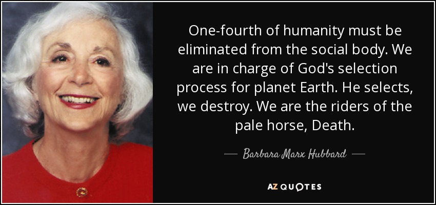 One-fourth of humanity must be eliminated from the social body. We are in charge of God's selection process for planet Earth. He selects, we destroy. We are the riders of the pale horse, Death. - Barbara Marx Hubbard