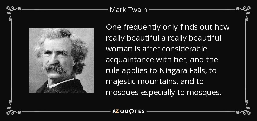 One frequently only finds out how really beautiful a really beautiful woman is after considerable acquaintance with her; and the rule applies to Niagara Falls, to majestic mountains, and to mosques-especially to mosques. - Mark Twain