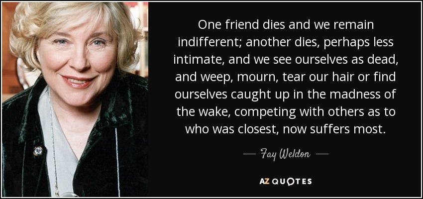 One friend dies and we remain indifferent; another dies, perhaps less intimate, and we see ourselves as dead, and weep, mourn, tear our hair or find ourselves caught up in the madness of the wake, competing with others as to who was closest, now suffers most. - Fay Weldon