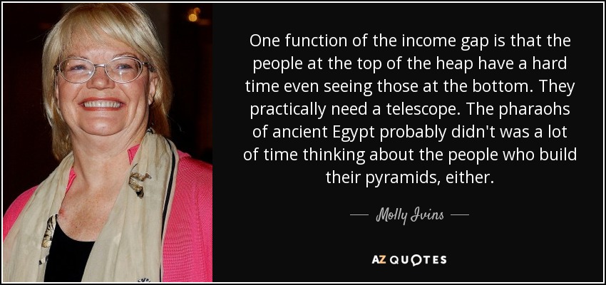 One function of the income gap is that the people at the top of the heap have a hard time even seeing those at the bottom. They practically need a telescope. The pharaohs of ancient Egypt probably didn't was a lot of time thinking about the people who build their pyramids, either. - Molly Ivins