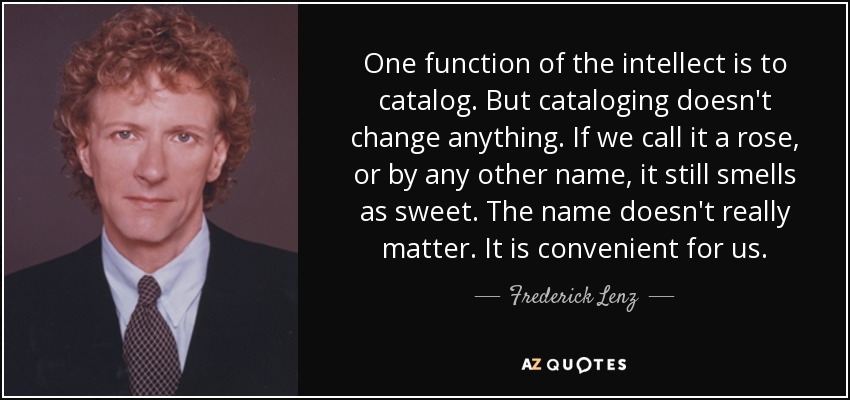 One function of the intellect is to catalog. But cataloging doesn't change anything. If we call it a rose, or by any other name, it still smells as sweet. The name doesn't really matter. It is convenient for us. - Frederick Lenz