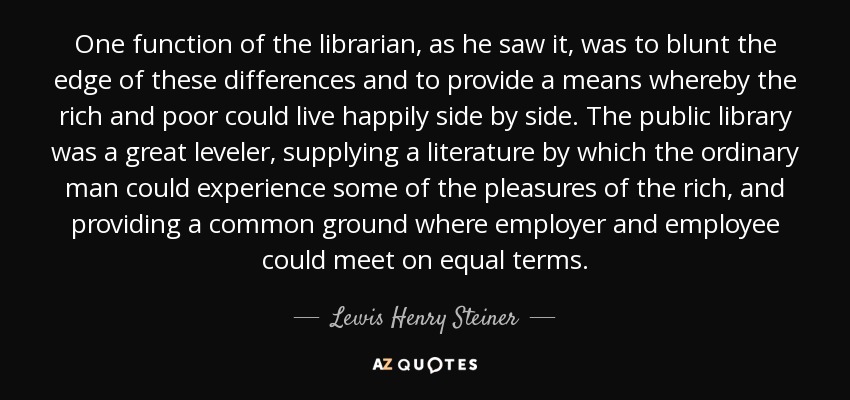One function of the librarian, as he saw it, was to blunt the edge of these differences and to provide a means whereby the rich and poor could live happily side by side. The public library was a great leveler, supplying a literature by which the ordinary man could experience some of the pleasures of the rich, and providing a common ground where employer and employee could meet on equal terms. - Lewis Henry Steiner