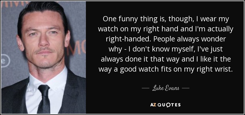 One funny thing is, though, I wear my watch on my right hand and I'm actually right-handed. People always wonder why - I don't know myself, I've just always done it that way and I like it the way a good watch fits on my right wrist. - Luke Evans