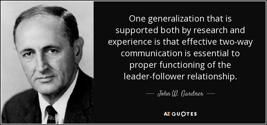 One generalization that is supported both by research and experience is that effective two-way communication is essential to proper functioning of the leader-follower relationship. - John W. Gardner