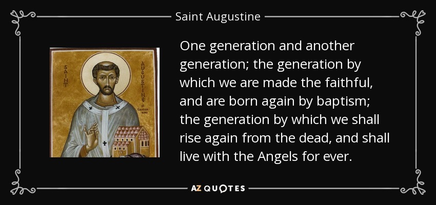 One generation and another generation; the generation by which we are made the faithful, and are born again by baptism; the generation by which we shall rise again from the dead, and shall live with the Angels for ever. - Saint Augustine