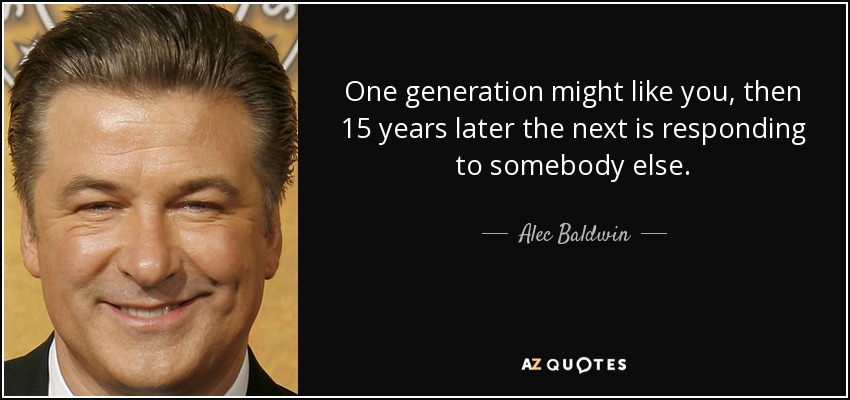One generation might like you, then 15 years later the next is responding to somebody else. - Alec Baldwin