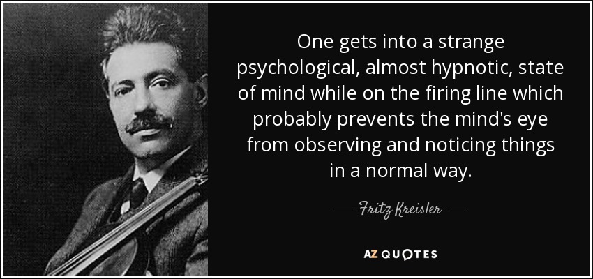 One gets into a strange psychological, almost hypnotic, state of mind while on the firing line which probably prevents the mind's eye from observing and noticing things in a normal way. - Fritz Kreisler