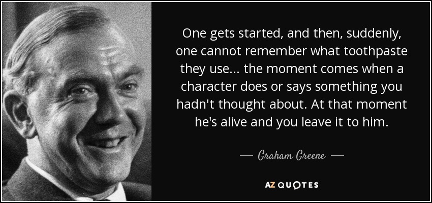 One gets started, and then, suddenly, one cannot remember what toothpaste they use . . . the moment comes when a character does or says something you hadn't thought about. At that moment he's alive and you leave it to him. - Graham Greene