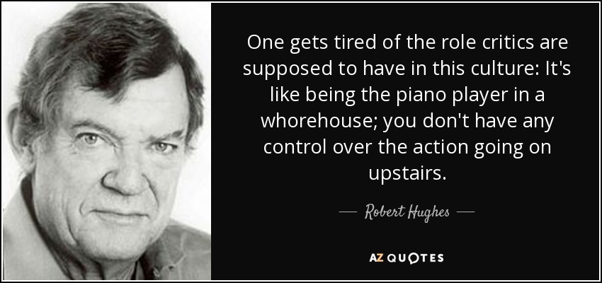 One gets tired of the role critics are supposed to have in this culture: It's like being the piano player in a whorehouse; you don't have any control over the action going on upstairs. - Robert Hughes