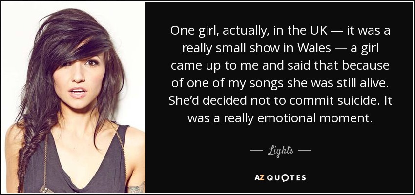 One girl, actually, in the UK — it was a really small show in Wales — a girl came up to me and said that because of one of my songs she was still alive. She’d decided not to commit suicide. It was a really emotional moment. - Lights