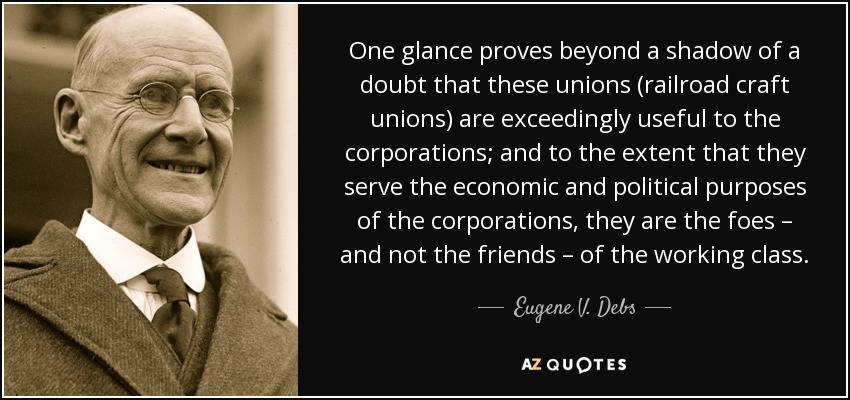 One glance proves beyond a shadow of a doubt that these unions (railroad craft unions) are exceedingly useful to the corporations; and to the extent that they serve the economic and political purposes of the corporations, they are the foes – and not the friends – of the working class. - Eugene V. Debs