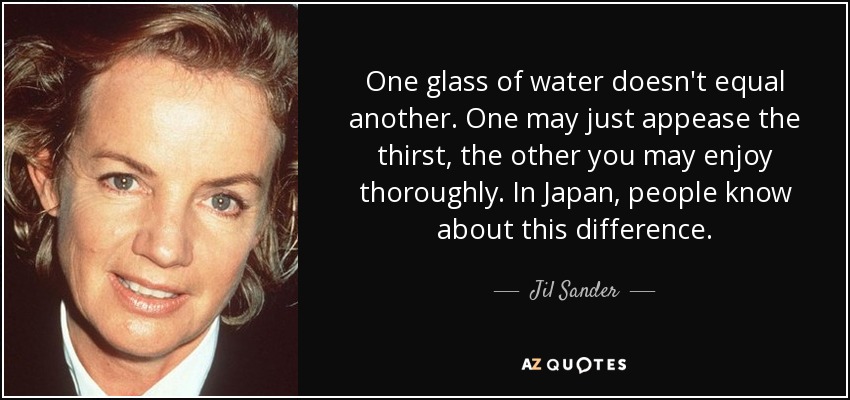 One glass of water doesn't equal another. One may just appease the thirst, the other you may enjoy thoroughly. In Japan, people know about this difference. - Jil Sander