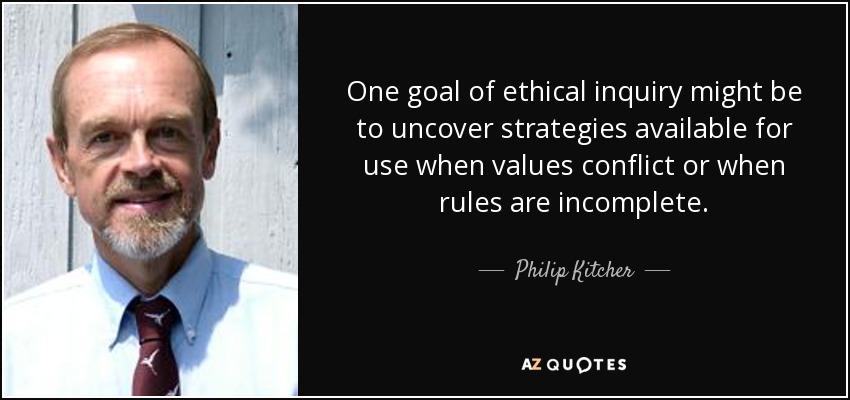 One goal of ethical inquiry might be to uncover strategies available for use when values conflict or when rules are incomplete. - Philip Kitcher