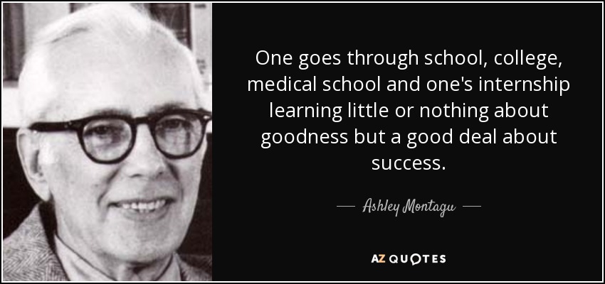 One goes through school, college, medical school and one's internship learning little or nothing about goodness but a good deal about success. - Ashley Montagu