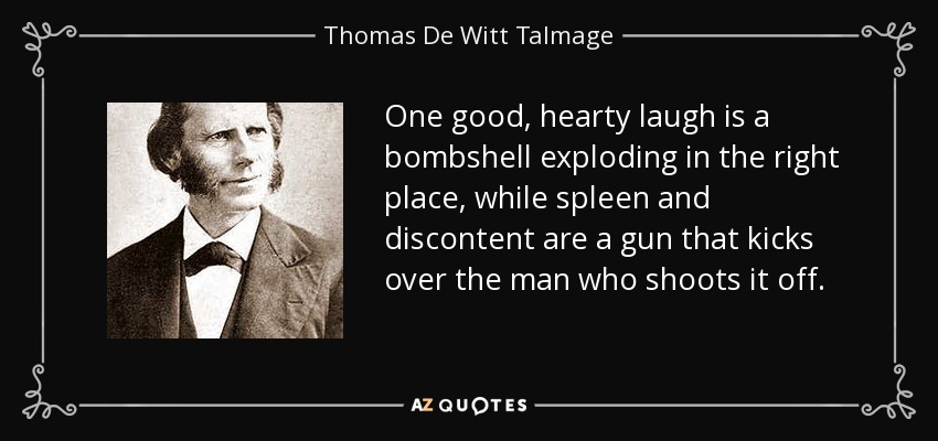 One good, hearty laugh is a bombshell exploding in the right place, while spleen and discontent are a gun that kicks over the man who shoots it off. - Thomas De Witt Talmage