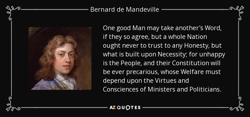 One good Man may take another's Word, if they so agree, but a whole Nation ought never to trust to any Honesty, but what is built upon Necessity; for unhappy is the People, and their Constitution will be ever precarious, whose Welfare must depend upon the Virtues and Consciences of Ministers and Politicians. - Bernard de Mandeville