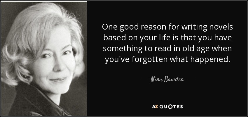 One good reason for writing novels based on your life is that you have something to read in old age when you've forgotten what happened. - Nina Bawden