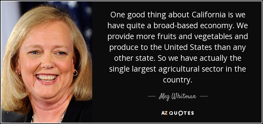 One good thing about California is we have quite a broad-based economy. We provide more fruits and vegetables and produce to the United States than any other state. So we have actually the single largest agricultural sector in the country. - Meg Whitman