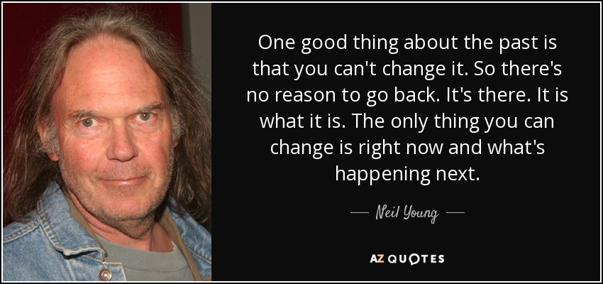 One good thing about the past is that you can't change it. So there's no reason to go back. It's there. It is what it is. The only thing you can change is right now and what's happening next. - Neil Young